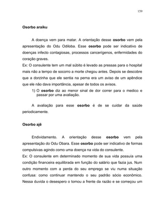 Osorbo araiku
A doença vem para matar. A orientação desse osorbo vem pela
apresentação do Odu Odiloba. Esse osorbo pode ser indicativo de
doenças infecto contagiosas, processos cancerígenos, enfermidades do
coração graves.
Ex: O consulente tem um mal súbito é levado as pressas para o hospital
mais não a tempo de socorro a morte chegou antes. Depois se descobre
que a dorzinha que ele sentia na perna era um aviso de um apêndice
que ele não dava importância, apesar de todos os avisos.
1) O osorbo diz ao menor sinal de dor correr para o medico e
passar por uma avaliação.
A avaliação para esse osorbo é de se cuidar da saúde
periodicamente.
Osorbo ajê
Endividamento. A orientação desse osorbo vem pela
apresentação do Odu Obara. Esse osorbo pode ser indicativo de formas
compulsivas agindo como uma doença na vida do consulente.
Ex: O consulente em determinado momento de sua vida possuía uma
condição financeira equilibrada em função do salário que fazia jus. Num
outro momento com a perda do seu emprego se viu numa situação
confusa: como continuar mantendo o seu padrão sócio econômico.
Nessa duvida o desespero o tomou a frente da razão e se começou um
159
 