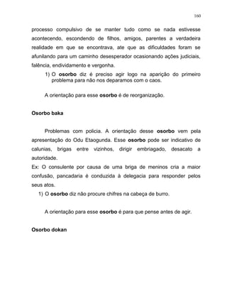 processo compulsivo de se manter tudo como se nada estivesse
acontecendo, escondendo de filhos, amigos, parentes a verdadeira
realidade em que se encontrava, ate que as dificuldades foram se
afunilando para um caminho desesperador ocasionando ações judiciais,
falência, endividamento e vergonha.
1) O osorbo diz é preciso agir logo na aparição do primeiro
problema para não nos deparamos com o caos.
A orientação para esse osorbo é de reorganização.
Osorbo baka
Problemas com policia. A orientação desse osorbo vem pela
apresentação do Odu Etaogunda. Esse osorbo pode ser indicativo de
calunias, brigas entre vizinhos, dirigir embriagado, desacato a
autoridade.
Ex: O consulente por causa de uma briga de meninos cria a maior
confusão, pancadaria é conduzida à delegacia para responder pelos
seus atos.
1) O osorbo diz não procure chifres na cabeça de burro.
A orientação para esse osorbo é para que pense antes de agir.
Osorbo dokan
160
 