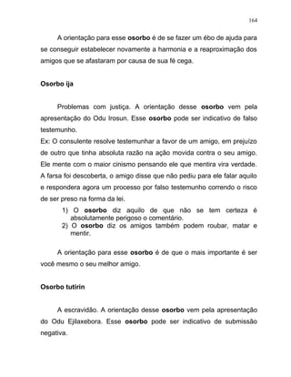 A orientação para esse osorbo é de se fazer um ébo de ajuda para
se conseguir estabelecer novamente a harmonia e a reaproximação dos
amigos que se afastaram por causa de sua fé cega.
Osorbo ija
Problemas com justiça. A orientação desse osorbo vem pela
apresentação do Odu Irosun. Esse osorbo pode ser indicativo de falso
testemunho.
Ex: O consulente resolve testemunhar a favor de um amigo, em prejuízo
de outro que tinha absoluta razão na ação movida contra o seu amigo.
Ele mente com o maior cinismo pensando ele que mentira vira verdade.
A farsa foi descoberta, o amigo disse que não pediu para ele falar aquilo
e respondera agora um processo por falso testemunho correndo o risco
de ser preso na forma da lei.
1) O osorbo diz aquilo de que não se tem certeza é
absolutamente perigoso o comentário.
2) O osorbo diz os amigos também podem roubar, matar e
mentir.
A orientação para esse osorbo é de que o mais importante é ser
você mesmo o seu melhor amigo.
Osorbo tutirin
A escravidão. A orientação desse osorbo vem pela apresentação
do Odu Ejilaxebora. Esse osorbo pode ser indicativo de submissão
negativa.
164
 