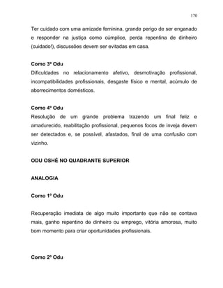 Ter cuidado com uma amizade feminina, grande perigo de ser enganado
e responder na justiça como cúmplice, perda repentina de dinheiro
(cuidado!), discussões devem ser evitadas em casa.
Como 3º Odu
Dificuldades no relacionamento afetivo, desmotivação profissional,
incompatibilidades profissionais, desgaste físico e mental, acúmulo de
aborrecimentos domésticos.
Como 4º Odu
Resolução de um grande problema trazendo um final feliz e
amadurecido, reabilitação profissional, pequenos focos de inveja devem
ser detectados e, se possível, afastados, final de uma confusão com
vizinho.
ODU OSHÉ NO QUADRANTE SUPERIOR
ANALOGIA
Como 1º Odu
Recuperação imediata de algo muito importante que não se contava
mais, ganho repentino de dinheiro ou emprego, vitória amorosa, muito
bom momento para criar oportunidades profissionais.
Como 2º Odu
170
 