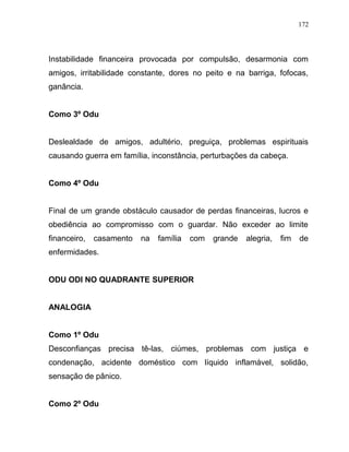 Instabilidade financeira provocada por compulsão, desarmonia com
amigos, irritabilidade constante, dores no peito e na barriga, fofocas,
ganância.
Como 3º Odu
Deslealdade de amigos, adultério, preguiça, problemas espirituais
causando guerra em família, inconstância, perturbações da cabeça.
Como 4º Odu
Final de um grande obstáculo causador de perdas financeiras, lucros e
obediência ao compromisso com o guardar. Não exceder ao limite
financeiro, casamento na família com grande alegria, fim de
enfermidades.
ODU ODI NO QUADRANTE SUPERIOR
ANALOGIA
Como 1º Odu
Desconfianças precisa tê-las, ciúmes, problemas com justiça e
condenação, acidente doméstico com líquido inflamável, solidão,
sensação de pânico.
Como 2º Odu
172
 