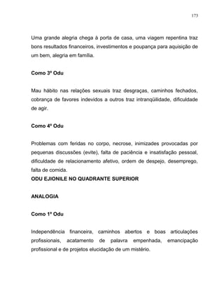 Uma grande alegria chega à porta de casa, uma viagem repentina traz
bons resultados financeiros, investimentos e poupança para aquisição de
um bem, alegria em família.
Como 3º Odu
Mau hábito nas relações sexuais traz desgraças, caminhos fechados,
cobrança de favores indevidos a outros traz intranqüilidade, dificuldade
de agir.
Como 4º Odu
Problemas com feridas no corpo, necrose, inimizades provocadas por
pequenas discussões (evite), falta de paciência e insatisfação pessoal,
dificuldade de relacionamento afetivo, ordem de despejo, desemprego,
falta de comida.
ODU EJIONILE NO QUADRANTE SUPERIOR
ANALOGIA
Como 1º Odu
Independência financeira, caminhos abertos e boas articulações
profissionais, acatamento de palavra empenhada, emancipação
profissional e de projetos elucidação de um mistério.
173
 