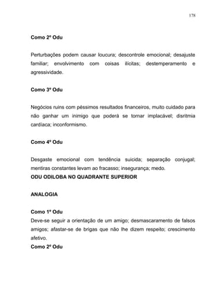 Como 2º Odu
Perturbações podem causar loucura; descontrole emocional; desajuste
familiar; envolvimento com coisas ilícitas; destemperamento e
agressividade.
Como 3º Odu
Negócios ruins com péssimos resultados financeiros, muito cuidado para
não ganhar um inimigo que poderá se tornar implacável; disritmia
cardíaca; inconformismo.
Como 4º Odu
Desgaste emocional com tendência suicida; separação conjugal;
mentiras constantes levam ao fracasso; insegurança; medo.
ODU ODILOBA NO QUADRANTE SUPERIOR
ANALOGIA
Como 1º Odu
Deve-se seguir a orientação de um amigo; desmascaramento de falsos
amigos; afastar-se de brigas que não lhe dizem respeito; crescimento
afetivo.
Como 2º Odu
178
 