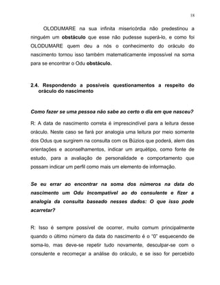 OLODUMARE na sua infinita misericórdia não predestinou a
ninguém um obstáculo que esse não pudesse superá-lo, e como foi
OLODUMARE quem deu a nós o conhecimento do oráculo do
nascimento tornou isso também matematicamente impossível na soma
para se encontrar o Odu obstáculo.
2.4. Respondendo a possíveis questionamentos a respeito do
oráculo do nascimento
Como fazer se uma pessoa não sabe ao certo o dia em que nasceu?
R: A data de nascimento correta é imprescindível para a leitura desse
oráculo. Neste caso se fará por analogia uma leitura por meio somente
dos Odus que surgirem na consulta com os Búzios que poderá, alem das
orientações e aconselhamentos, indicar um arquétipo, como fonte de
estudo, para a avaliação de personalidade e comportamento que
possam indicar um perfil como mais um elemento de informação.
Se eu errar ao encontrar na soma dos números na data do
nascimento um Odu Incompatível ao do consulente e fizer a
analogia da consulta baseado nesses dados: O que isso pode
acarretar?
R: Isso é sempre possível de ocorrer, muito comum principalmente
quando o último número da data do nascimento é o “0” esquecendo de
soma-lo, mas deve-se repetir tudo novamente, desculpar-se com o
consulente e recomeçar a análise do oráculo, e se isso for percebido
18
 