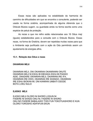 Essas rezas são aplicadas na estabilidade da harmonia do
caminho de dificuldades em que se encontra o consulente, podendo ser
usada na forma oratória, acompanhada de alguma oferenda que o
Oráculo Búzios sugerir, ou guardada ainda na forma escrita como uma
espécie de patuá de proteção.
As rezas a que me refiro estão relacionadas aos 16 Odus meji
(iguais) estabelecidos para a consulta com o Oráculo Búzios. Essas
rezas, na forma de Oratória, devem ser repetidas muitas vezes para que
o Ambiente seja purificado com a ação do Odu permitindo assim um
ajustamento de energias afins.
13.1. Relação dos Odus e rezas
OKANRAN MEJI
OKANRAN MEJI, ONI OKANRAN OKANRANNI OKUTE
OKANRAN MEJI NI ESHU BI EBOADA ESHU BI PAKIKO
ADIE, ONADARE OKANRAN MEJI, OKANRAN IRE IFA,
OKANRAN IRE OWO, OKANRAN IRE SHANGO, OKANRAN
IRE ESHU BIOKAN MI, ONI KANRAN UMBATI OSODE
BOTA LOKU NULO
EJIOKO MEJI
EJIOKO MEJI OLORO NI SHORO LOGUN NI
FADERE NI SHADO OKU NI, FADERE NI SHORO
OKU NO FADERE BABALAWO TODI FUN TOKOTUASHORO E KUN
OLORO TOROSHO ADIFAFUN EKUN
184
 