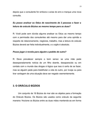 depois que o consulente for embora o avise do erro e marque uma nova
consulta.
Eu posso analisar os Odus de nascimento de 2 pessoas e fazer a
leitura do oráculo Búzios ao mesmo tempo para as duas?
R: Você pode sem dúvida alguma analisar os Odus ao mesmo tempo
com a permissão dos consulentes até mesmo para dar uma opinião a
respeito de relacionamento, negócios, trabalho, mas a leitura do oráculo
Búzios deverá ser feita individualmente, e o sigilo é absoluto.
Posso jogar à revelia para alguém a pedido de outro?
R: Deve prevalecer sempre o bom senso: se uma mãe pede
desesperadamente notícia de um filho doente, desaparecido ou em
contato com o mundo das drogas é lógico que isso é certo de se fazer,
mas se alguém pede para bisbilhotar a vida do outro, por inveja ou para
tirar vantagem de uma situação deve ser negado veementemente.
3. O ORÁCULO BÚZIOS
Um conjunto de 16 Búzios do mar são os objetos para a formação
do Oráculo Búzios. Os Búzios são usados como oráculo da seguinte
maneira: friccione os Búzios entre as duas mãos mantendo-as em forma
19
 