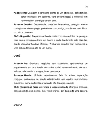 Aspecto Ire: Coragem e conquista diante de um obstáculo, confidencias
serão mantidas em segredo, será encorajado(a) a enfrentar um
novo desafio, aquisição de um bem.
Aspecto Osorbo: Decadência, prejuízos financeiros, doenças infecto
contagiosas, desemprego, problemas com justiça, problemas com filhos
ou outros parentes.
Ebó: (Sugestão) Preparar sabão da costa com osun e folha de peregun
para que o consulente tome um banho a cada dia durante sete dias. No
dia do ultimo banho deve oferecer 7 inhames assados com mel dendê e
uma bebida forte no alto de um morro.
OSHÉ
Aspecto ire: Gravidez, negócios bem sucedidos, oportunidade de
engajamento em uma tarefa de cunho social, reconhecimento de seus
valores pela família e amigos, fazer poupança.
Aspecto Osorbo: Solidão, desinteresse, falta de animo, separação
conjugal, problemas de saúde relacionados aos órgãos reprodutores
femininos, morte na família provocada pôr doenças, suicídio
Ebó: (Sugestão) fazer oferenda a ancestralidade (frangos brancos,
canjica cozida, ekó, dendê, mel, vinho branco) em baixo de uma arvore.
OBARA
190
 