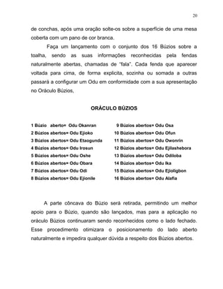 de conchas, após uma oração solte-os sobre a superfície de uma mesa
coberta com um pano de cor branca.
Faça um lançamento com o conjunto dos 16 Búzios sobre a
toalha, sendo as suas informações reconhecidas pela fendas
naturalmente abertas, chamadas de “fala”. Cada fenda que aparecer
voltada para cima, de forma explicita, sozinha ou somada a outras
passará a configurar um Odu em conformidade com a sua apresentação
no Oráculo Búzios,
ORÁCULO BÚZIOS
1 Búzio aberto= Odu Okanran
2 Búzios abertos= Odu Ejioko
3 Búzios abertos= Odu Etaogunda
4 Búzios abertos= Odu Irosun
5 Búzios abertos= Odu Oshe
6 Búzios abertos= Odu Obara
7 Búzios abertos= Odu Odi
8 Búzios abertos= Odu Ejionile
9 Búzios abertos= Odu Osa
10 Búzios abertos= Odu Ofun
11 Búzios abertos= Odu Owonrin
12 Búzios abertos= Odu Ejilashebora
13 Búzios abertos= Odu Odiloba
14 Búzios abertos= Odu Ika
15 Búzios abertos= Odu Ejioligbon
16 Búzios abertos= Odu Alafia
A parte côncava do Búzio será retirada, permitindo um melhor
apoio para o Búzio, quando são lançados, mas para a aplicação no
oráculo Búzios continuaram sendo reconhecidos como o lado fechado.
Esse procedimento otimizara o posicionamento do lado aberto
naturalmente e impedira qualquer dúvida a respeito dos Búzios abertos.
20
 