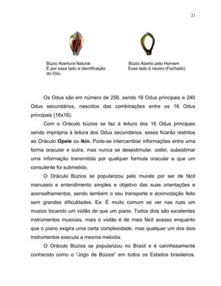 Búzio Abertura Natural Búzio Aberto pelo Homem
É por esse lado a identificação Esse lado é neutro (Fechado)
do Odu
Os Odus são em número de 256, sendo 16 Odus principais e 240
Odus secundários, nascidos das combinações entre os 16 Odus
principais (16x16).
Com o Oráculo búzios se faz à leitura dos 16 Odus principais
sendo imprópria à leitura dos Odus secundários, esses ficarão restritos
ao Oráculo Opele ou Ikin. Pode-se intercambiar informações entre uma
forma oracular e outra, mas nunca se desestimular, coibir, subestimar
uma informação transmitida por qualquer formula oracular a que um
consulente foi submetido.
O Oráculo Búzios se popularizou pelo mundo por ser de fácil
manuseio e entendimento simples e objetivo das suas orientações e
aconselhamentos, sendo também o seu transporte e acomodação feito
sem grandes dificuldades. Ex: É muito comum se ver nas ruas um
musico tocando um violão do que um piano. Todos dois são excelentes
instrumentos musicais, mais o violão é de mais fácil acesso enquanto
que o piano exigira uma certa complexidade, mas qualquer um dos dois
instrumentos executa a mesma melodia.
O Oráculo Búzios se popularizou no Brasil e é carinhosamente
conhecido como o “Jogo de Búzios” em todos os Estados brasileiros.
21
 