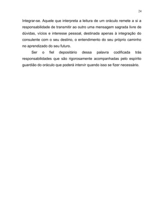 Integrar-se. Aquele que interpreta a leitura de um oráculo remete a si a
responsabilidade de transmitir ao outro uma mensagem sagrada livre de
dúvidas, vícios e interesse pessoal, destinada apenas à integração do
consulente com o seu destino, o entendimento do seu próprio caminho
no aprendizado do seu futuro.
Ser o fiel depositário dessa palavra codificada trás
responsabilidades que são rigorosamente acompanhadas pelo espírito
guardião do oráculo que poderá intervir quando isso se fizer necessário.
24
 