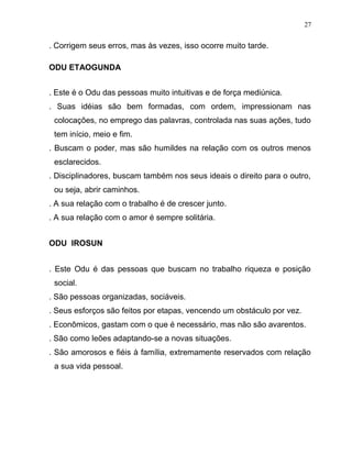 . Corrigem seus erros, mas às vezes, isso ocorre muito tarde.
ODU ETAOGUNDA
. Este é o Odu das pessoas muito intuitivas e de força mediúnica.
. Suas idéias são bem formadas, com ordem, impressionam nas
colocações, no emprego das palavras, controlada nas suas ações, tudo
tem início, meio e fim.
. Buscam o poder, mas são humildes na relação com os outros menos
esclarecidos.
. Disciplinadores, buscam também nos seus ideais o direito para o outro,
ou seja, abrir caminhos.
. A sua relação com o trabalho é de crescer junto.
. A sua relação com o amor é sempre solitária.
ODU IROSUN
. Este Odu é das pessoas que buscam no trabalho riqueza e posição
social.
. São pessoas organizadas, sociáveis.
. Seus esforços são feitos por etapas, vencendo um obstáculo por vez.
. Econômicos, gastam com o que é necessário, mas não são avarentos.
. São como leões adaptando-se a novas situações.
. São amorosos e fiéis à família, extremamente reservados com relação
a sua vida pessoal.
27
 