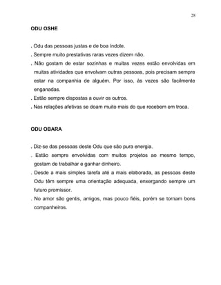 ODU OSHE
. Odu das pessoas justas e de boa índole.
. Sempre muito prestativas raras vezes dizem não.
. Não gostam de estar sozinhas e muitas vezes estão envolvidas em
muitas atividades que envolvam outras pessoas, pois precisam sempre
estar na companhia de alguém. Por isso, às vezes são facilmente
enganadas.
. Estão sempre dispostas a ouvir os outros.
. Nas relações afetivas se doam muito mais do que recebem em troca.
ODU OBARA
. Diz-se das pessoas deste Odu que são pura energia.
. Estão sempre envolvidas com muitos projetos ao mesmo tempo,
gostam de trabalhar e ganhar dinheiro.
. Desde a mais simples tarefa até a mais elaborada, as pessoas deste
Odu têm sempre uma orientação adequada, enxergando sempre um
futuro promissor.
. No amor são gentis, amigos, mas pouco fiéis, porém se tornam bons
companheiros.
28
 