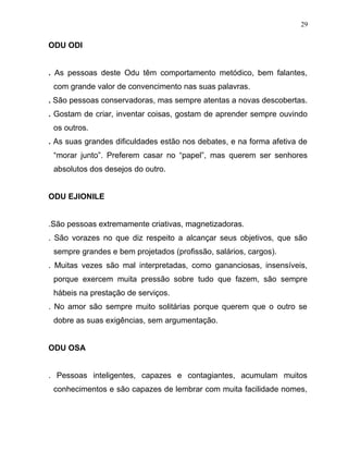 ODU ODI
. As pessoas deste Odu têm comportamento metódico, bem falantes,
com grande valor de convencimento nas suas palavras.
. São pessoas conservadoras, mas sempre atentas a novas descobertas.
. Gostam de criar, inventar coisas, gostam de aprender sempre ouvindo
os outros.
. As suas grandes dificuldades estão nos debates, e na forma afetiva de
“morar junto”. Preferem casar no “papel”, mas querem ser senhores
absolutos dos desejos do outro.
ODU EJIONILE
.São pessoas extremamente criativas, magnetizadoras.
. São vorazes no que diz respeito a alcançar seus objetivos, que são
sempre grandes e bem projetados (profissão, salários, cargos).
. Muitas vezes são mal interpretadas, como gananciosas, insensíveis,
porque exercem muita pressão sobre tudo que fazem, são sempre
hábeis na prestação de serviços.
. No amor são sempre muito solitárias porque querem que o outro se
dobre as suas exigências, sem argumentação.
ODU OSA
. Pessoas inteligentes, capazes e contagiantes, acumulam muitos
conhecimentos e são capazes de lembrar com muita facilidade nomes,
29
 