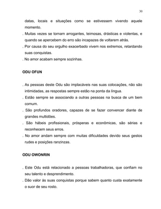 datas, locais e situações como se estivessem vivendo aquele
momento.
. Muitas vezes se tornam arrogantes, teimosas, drásticas e violentas, e
quando se apercebem do erro são incapazes de voltarem atrás.
. Por causa do seu orgulho exacerbado vivem nos extremos, retardando
suas conquistas.
. No amor acabam sempre sozinhas.
ODU OFUN
. As pessoas deste Odu são implacáveis nas suas colocações, não são
intimidadas, as respostas sempre estão na ponta da língua.
. Estão sempre se associando a outras pessoas na busca de um bem
comum.
. São profundos oradores, capazes de se fazer convencer diante de
grandes multidões.
. São hábeis profissionais, prósperas e econômicas, são sérias e
reconhecem seus erros.
. No amor andam sempre com muitas dificuldades devido seus gestos
rudes e posições ranzinzas.
ODU OWONRIN
. Este Odu está relacionado a pessoas trabalhadoras, que confiam no
seu talento e desprendimento.
. Dão valor às suas conquistas porque sabem quanto custa exatamente
o suor de seu rosto.
30
 