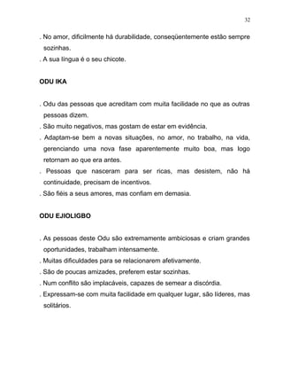 . No amor, dificilmente há durabilidade, conseqüentemente estão sempre
sozinhas.
. A sua língua é o seu chicote.
ODU IKA
. Odu das pessoas que acreditam com muita facilidade no que as outras
pessoas dizem.
. São muito negativos, mas gostam de estar em evidência.
. Adaptam-se bem a novas situações, no amor, no trabalho, na vida,
gerenciando uma nova fase aparentemente muito boa, mas logo
retornam ao que era antes.
. Pessoas que nasceram para ser ricas, mas desistem, não há
continuidade, precisam de incentivos.
. São fiéis a seus amores, mas confiam em demasia.
ODU EJIOLIGBO
. As pessoas deste Odu são extremamente ambiciosas e criam grandes
oportunidades, trabalham intensamente.
. Muitas dificuldades para se relacionarem afetivamente.
. São de poucas amizades, preferem estar sozinhas.
. Num conflito são implacáveis, capazes de semear a discórdia.
. Expressam-se com muita facilidade em qualquer lugar, são líderes, mas
solitários.
32
 