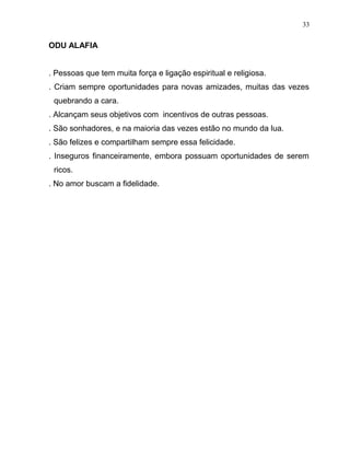 ODU ALAFIA
. Pessoas que tem muita força e ligação espiritual e religiosa.
. Criam sempre oportunidades para novas amizades, muitas das vezes
quebrando a cara.
. Alcançam seus objetivos com incentivos de outras pessoas.
. São sonhadores, e na maioria das vezes estão no mundo da lua.
. São felizes e compartilham sempre essa felicidade.
. Inseguros financeiramente, embora possuam oportunidades de serem
ricos.
. No amor buscam a fidelidade.
33
 