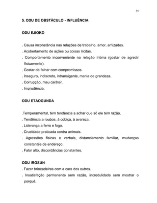 5. ODU DE OBSTÁCULO - INFLUÊNCIA
ODU EJIOKO
. Causa inconstância nas relações de trabalho, amor, amizades.
. Acobertamento de ações ou coisas ilícitas.
. Comportamento inconveniente na relação íntima (gostar de agredir
fisicamente).
. Gostar de falhar com compromissos.
. Inseguro, indiscreto, intransigente, mania de grandeza.
. Corrupção, mau caráter.
. Imprudência.
ODU ETAOGUNDA
.Temperamental, tem tendência a achar que só ele tem razão.
. Tendência a roubos, à cobiça, à avareza.
. Liderança a ferro e fogo.
. Crueldade praticada contra animais.
. Agressões físicas e verbais, distanciamento familiar, mudanças
constantes de endereço.
. Falar alto, discordâncias constantes.
ODU IROSUN
. Fazer brincadeiras com a cara dos outros.
. Insatisfação permanente sem razão, incredulidade sem mostrar o
porquê.
35
 