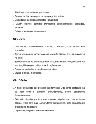 . Péssimos companheiros por prazer.
. Gostam de tirar vantagens da desgraça dos outros.
. Dificuldades de relacionamentos (amizades).
. Vivem eternos conflitos (remoendo acontecimentos passados,
distantes).
. Falsos, mentirosos, intolerantes.
ODU OSHE
. São traídos freqüentemente no amor, no trabalho, com dinheiro, nas
amizades.
. Tem problemas de saúde no ventre, coração, fígado, rins, na gravidez e
no parto.
. São românticos ao extremo, e com isso, despertam a negatividade por
sua fragilidade,pela cobiça e exploração sexual.
. Pensamentos lentos e reações demoradas.
. Vazios e tristes, depressão.
ODU OBARA
. A maior dificuldade das pessoas que tem esse Odu como obstáculo é a
de lidar com o dinheiro, endividamento, serem enganados
financeiramente.
. Dão todo dinheiro que tem para socorrer alguém sem retorno desse
capital, vício com jogo, compradores compulsivos, falsa sensação de
crescimento financeiro.
. Depressão, angústia, conflitos familiares.
36
 