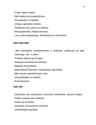 . Inveja, falsos valores.
. Não medem as conseqüências.
. Inconstantes no trabalho.
. Intrigas, agressões verbais.
. Problemas (com dores na cabeça).
. Mal agradecidos, traição amorosa.
. Luta contra desemprego, dificuldades em administrar.
ODU ODILOBA
. São submetidos constantemente a acidentes, problemas de pele,
estômago, rins, e olhos.
. Traições afetivas por amigos.
. Mudança constante de endereço.
. Rejeição de familiares.
. Dependência financeira, insegurança, depressão.
. Não buscam sabedoria para viver.
. Intranqüilidade no trabalho.
. Endividamento.
ODU IKA
. Calculistas, sem escrúpulos, ciumentos, intolerantes, causam intrigas.
. Podem cometer atos violentos.
. Fazem-se de lerdos.
. Acidentes com perda de membros.
. Incredulidade espiritual.
39
 