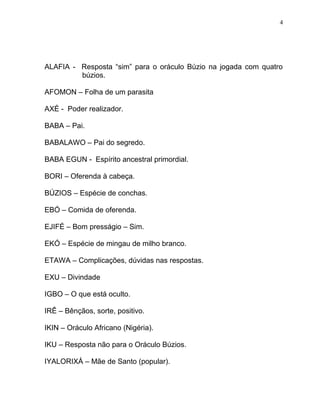 ALAFIA - Resposta “sim” para o oráculo Búzio na jogada com quatro
búzios.
AFOMON – Folha de um parasita
AXÉ - Poder realizador.
BABA – Pai.
BABALAWO – Pai do segredo.
BABA EGUN - Espírito ancestral primordial.
BORI – Oferenda à cabeça.
BÚZIOS – Espécie de conchas.
EBÓ – Comida de oferenda.
EJIFÉ – Bom presságio – Sim.
EKÓ – Espécie de mingau de milho branco.
ETAWA – Complicações, dúvidas nas respostas.
EXU – Divindade
IGBO – O que está oculto.
IRÊ – Bênçãos, sorte, positivo.
IKIN – Oráculo Africano (Nigéria).
IKU – Resposta não para o Oráculo Búzios.
IYALORIXÁ – Mãe de Santo (popular).
4
 