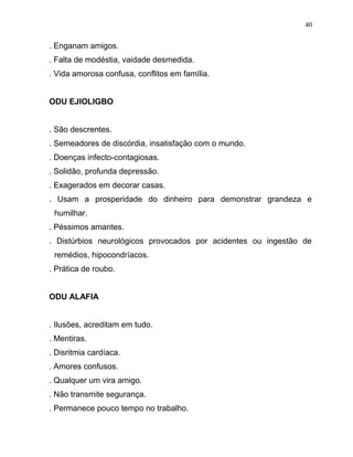 . Enganam amigos.
. Falta de modéstia, vaidade desmedida.
. Vida amorosa confusa, conflitos em família.
ODU EJIOLIGBO
. São descrentes.
. Semeadores de discórdia, insatisfação com o mundo.
. Doenças infecto-contagiosas.
. Solidão, profunda depressão.
. Exagerados em decorar casas.
. Usam a prosperidade do dinheiro para demonstrar grandeza e
humilhar.
. Péssimos amantes.
. Distúrbios neurológicos provocados por acidentes ou ingestão de
remédios, hipocondríacos.
. Prática de roubo.
ODU ALAFIA
. Ilusões, acreditam em tudo.
. Mentiras.
. Disritmia cardíaca.
. Amores confusos.
. Qualquer um vira amigo.
. Não transmite segurança.
. Permanece pouco tempo no trabalho.
40
 