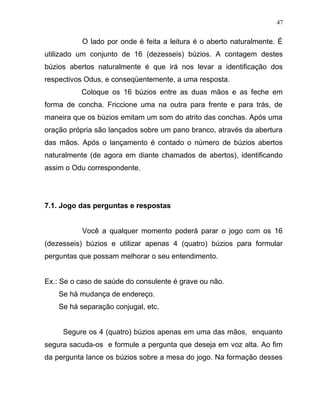 O lado por onde é feita a leitura é o aberto naturalmente. É
utilizado um conjunto de 16 (dezesseis) búzios. A contagem destes
búzios abertos naturalmente é que irá nos levar a identificação dos
respectivos Odus, e conseqüentemente, a uma resposta.
Coloque os 16 búzios entre as duas mãos e as feche em
forma de concha. Friccione uma na outra para frente e para trás, de
maneira que os búzios emitam um som do atrito das conchas. Após uma
oração própria são lançados sobre um pano branco, através da abertura
das mãos. Após o lançamento é contado o número de búzios abertos
naturalmente (de agora em diante chamados de abertos), identificando
assim o Odu correspondente.
7.1. Jogo das perguntas e respostas
Você a qualquer momento poderá parar o jogo com os 16
(dezesseis) búzios e utilizar apenas 4 (quatro) búzios para formular
perguntas que possam melhorar o seu entendimento.
Ex.: Se o caso de saúde do consulente é grave ou não.
Se há mudança de endereço.
Se há separação conjugal, etc.
Segure os 4 (quatro) búzios apenas em uma das mãos, enquanto
segura sacuda-os e formule a pergunta que deseja em voz alta. Ao fim
da pergunta lance os búzios sobre a mesa do jogo. Na formação desses
47
 