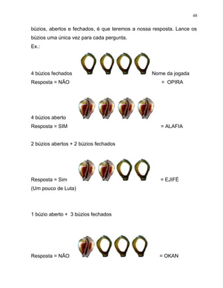 búzios, abertos e fechados, é que teremos a nossa resposta. Lance os
búzios uma única vez para cada pergunta.
Ex.:
4 búzios fechados Nome da jogada
Resposta = NÃO = OPIRA
4 búzios aberto
Resposta = SIM = ALAFIA
2 búzios abertos + 2 búzios fechados
Resposta = Sim = EJIFÉ
(Um pouco de Luta)
1 búzio aberto + 3 búzios fechados
Resposta = NÃO = OKAN
48
 