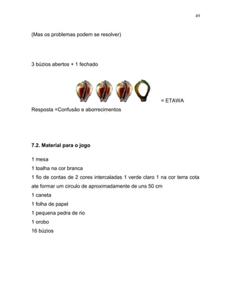 (Mas os problemas podem se resolver)
3 búzios abertos + 1 fechado
= ETAWA
Resposta =Confusão e aborrecimentos
7.2. Material para o jogo
1 mesa
1 toalha na cor branca
1 fio de contas de 2 cores intercaladas 1 verde claro 1 na cor terra cota
ate formar um circulo de aproximadamente de uns 50 cm
1 caneta
1 folha de papel
1 pequena pedra de rio
1 orobo
16 búzios
49
 
