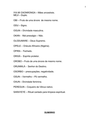 IYA MI OXONRONGA – Mães ancestrais.
MEJI – Duplo.
OBI – Fruto de uma árvore de mesmo nome.
ODU – Signo.
OGUN – Divindade masculina.
OKAN - Mal presságio – Não.
OLODUMARE – Deus Supremo.
OPELE – Oráculo Africano (Nigéria).
OPIRA - Fechado.
ORIXÁ - Espírito protetor.
OROBO – Fruto de uma árvore de mesmo nome.
ORUNMILÀ - Senhor do Destino.
OSORBO – preocupações, negatividade.
OSUN – Vermelho – Pó vermelho.
OXUN – Divindade feminina.
PEREGUN – Coqueiro de Vênus nativo.
SARAYEYE – Ritual cantado para limpeza espiritual.
SUMÁRIO
5
 