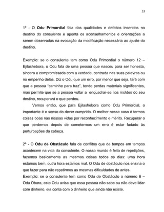 1º - O Odu Primordial fala das qualidades e defeitos inseridos no
destino do consulente e aponta os aconselhamentos e orientações a
serem observadas na evocação da modificação necessária ao ajuste do
destino.
Exemplo: se o consulente tem como Odu Primordial o número 12 –
Ejilashebora, o Odu fala de uma pessoa que nasceu para ser honesta,
sincera e compromissada com a verdade, centrada nas suas palavras ou
no empenho delas. Diz o Odu que um erro, por menor que seja, fará com
que a pessoa “caminhe para traz”, tendo perdas materiais significantes,
mas permite que se a pessoa voltar a enquadrar-se nos moldes do seu
destino, recuperará o que perdeu.
Vemos então, que para Ejilashebora como Odu Primordial, o
importante é o senso do dever cumprido. O melhor nesse caso é termos
coisas boas nas nossas vidas por reconhecimento e mérito. Recuperar o
que perdemos depois de cometermos um erro é estar fadado às
perturbações da cabeça.
2º - O Odu de Obstáculo fala de conflitos que de tempos em tempos
acontecem na vida do consulente. O nosso mundo é feito de repetições,
fazemos basicamente as mesmas coisas todos os dias: uma hora
estamos bem, outra hora estamos mal. O Odu de obstáculo nos ensina o
que fazer para não repetirmos as mesmas dificuldades de antes.
Exemplo: se o consulente tem como Odu de Obstáculo o número 6 –
Odu Obara, este Odu avisa que essa pessoa não sabe ou não deve lidar
com dinheiro, ela conta com o dinheiro que ainda não existe.
53
 