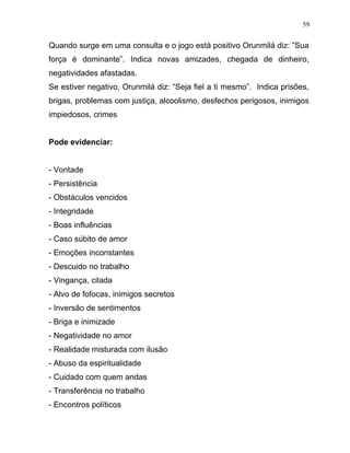Quando surge em uma consulta e o jogo está positivo Orunmilá diz: ”Sua
força é dominante”. Indica novas amizades, chegada de dinheiro,
negatividades afastadas.
Se estiver negativo, Orunmilá diz: “Seja fiel a ti mesmo”. Indica prisões,
brigas, problemas com justiça, alcoolismo, desfechos perigosos, inimigos
impiedosos, crimes
Pode evidenciar:
- Vontade
- Persistência
- Obstáculos vencidos
- Integridade
- Boas influências
- Caso súbito de amor
- Emoções inconstantes
- Descuido no trabalho
- Vingança, cilada
- Alvo de fofocas, inimigos secretos
- Inversão de sentimentos
- Briga e inimizade
- Negatividade no amor
- Realidade misturada com ilusão
- Abuso da espiritualidade
- Cuidado com quem andas
- Transferência no trabalho
- Encontros políticos
59
 