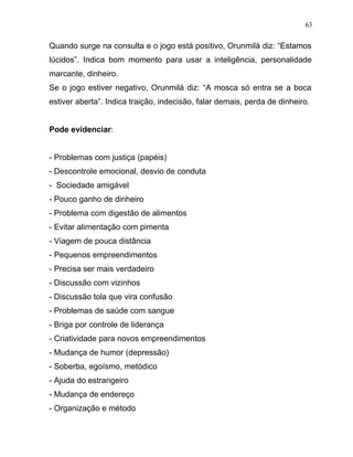 Quando surge na consulta e o jogo está positivo, Orunmilá diz: “Estamos
lúcidos”. Indica bom momento para usar a inteligência, personalidade
marcante, dinheiro.
Se o jogo estiver negativo, Orunmilá diz: “A mosca só entra se a boca
estiver aberta”. Indica traição, indecisão, falar demais, perda de dinheiro.
Pode evidenciar:
- Problemas com justiça (papéis)
- Descontrole emocional, desvio de conduta
- Sociedade amigável
- Pouco ganho de dinheiro
- Problema com digestão de alimentos
- Evitar alimentação com pimenta
- Viagem de pouca distância
- Pequenos empreendimentos
- Precisa ser mais verdadeiro
- Discussão com vizinhos
- Discussão tola que vira confusão
- Problemas de saúde com sangue
- Briga por controle de liderança
- Criatividade para novos empreendimentos
- Mudança de humor (depressão)
- Soberba, egoísmo, metódico
- Ajuda do estrangeiro
- Mudança de endereço
- Organização e método
63
 