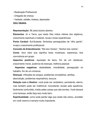 - Realização Profissional
- Chegada de criança
- Vaidade, solidão, tristeza, depressão
ODU OBARA
Representação: 06 (seis) búzios abertos
Elementos: Ar e Terra, que neste Odu indica vitórias dos objetivos,
crescimento espiritual e material, novas e boas experiências.
Ponto Cardeal: Sul-Sudeste. Simboliza perseguições de “olho gordo”,
inveja e crescimento profissional.
Conceito de Entendimento: “Rei dos Ventos”, “Senhor dos ventos”.
Cores: Azul claro que significa boas mudanças, esperança, boa
convivência em grupo.
Aspectos positivos: aquisição de bens, fim de um obstáculo,
crescimento moral, ausência de doenças, melhora pessoal.
Aspectos negativos: deslealdade, imoralidade, perseguição no
trabalho, fim de um romance.
Doenças: infecções do sangue, problemas circulatórios, atrofias,
desnutrição, problemas respiratórios, loucura.
Relação com o Destino: você pode ser verdadeiro, persistente, eterno,
mas também pode ser indefinível, inconstante, levado pela aparência,
facilmente confundido, traído pelas coisas que são bonitas. Você deixará
uma herança, então faça isso muito bem.
Espiritualidade: como pode perder algo que ainda não achou, acreditar
em você mesmo é sempre muito importante.
66
 