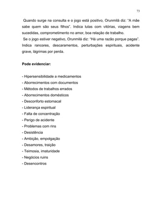 Quando surge na consulta e o jogo está positivo, Orunmilá diz: “A mãe
sabe quem são seus filhos”. Indica lutas com vitórias, viagens bem
sucedidas, comprometimento no amor, boa relação de trabalho.
Se o jogo estiver negativo, Orunmilá diz: “Há uma razão porque pagas”.
Indica rancores, descaramentos, perturbações espirituais, acidente
grave, lágrimas por perda.
Pode evidenciar:
- Hipersensibilidade a medicamentos
- Aborrecimentos com documentos
- Métodos de trabalhos errados
- Aborrecimentos domésticos
- Desconforto estomacal
- Liderança espiritual
- Falta de concentração
- Perigo de acidente
- Problemas com rins
- Desistência
- Ambição, empolgação
- Desamores, traição
- Teimosia, imaturidade
- Negócios ruins
- Desencontros
73
 