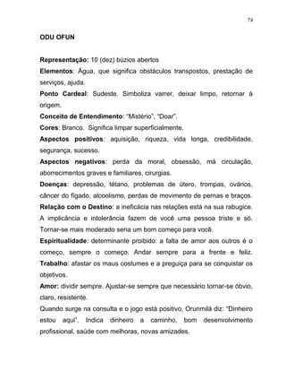 ODU OFUN
Representação: 10 (dez) búzios abertos
Elementos: Água, que significa obstáculos transpostos, prestação de
serviços, ajuda.
Ponto Cardeal: Sudeste. Simboliza varrer, deixar limpo, retornar à
origem.
Conceito de Entendimento: “Mistério”, “Doar”.
Cores: Branco. Significa limpar superficialmente.
Aspectos positivos: aquisição, riqueza, vida longa, credibilidade,
segurança, sucesso.
Aspectos negativos: perda da moral, obsessão, má circulação,
aborrecimentos graves e familiares, cirurgias.
Doenças: depressão, tétano, problemas de útero, trompas, ovários,
câncer do fígado, alcoolismo, perdas de movimento de pernas e braços.
Relação com o Destino: a ineficácia nas relações está na sua rabugice.
A implicância e intolerância fazem de você uma pessoa triste e só.
Tornar-se mais moderado seria um bom começo para você.
Espiritualidade: determinante proibido: a falta de amor aos outros é o
começo, sempre o começo. Andar sempre para a frente e feliz.
Trabalho: afastar os maus costumes e a preguiça para se conquistar os
objetivos.
Amor: dividir sempre. Ajustar-se sempre que necessário tornar-se óbvio,
claro, resistente.
Quando surge na consulta e o jogo está positivo, Orunmilá diz: “Dinheiro
estou aqui”. Indica dinheiro a caminho, bom desenvolvimento
profissional, saúde com melhoras, novas amizades.
74
 