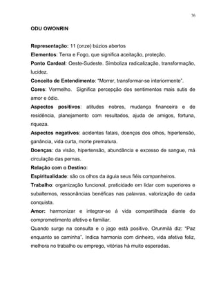 ODU OWONRIN
Representação: 11 (onze) búzios abertos
Elementos: Terra e Fogo, que significa aceitação, proteção.
Ponto Cardeal: Oeste-Sudeste. Simboliza radicalização, transformação,
lucidez.
Conceito de Entendimento: “Morrer, transformar-se interiormente”.
Cores: Vermelho. Significa percepção dos sentimentos mais sutis de
amor e ódio.
Aspectos positivos: atitudes nobres, mudança financeira e de
residência, planejamento com resultados, ajuda de amigos, fortuna,
riqueza.
Aspectos negativos: acidentes fatais, doenças dos olhos, hipertensão,
ganância, vida curta, morte prematura.
Doenças: da visão, hipertensão, abundância e excesso de sangue, má
circulação das pernas.
Relação com o Destino:
Espiritualidade: são os olhos da águia seus fiéis companheiros.
Trabalho: organização funcional, praticidade em lidar com superiores e
subalternos, ressonâncias benéficas nas palavras, valorização de cada
conquista.
Amor: harmonizar e integrar-se á vida compartilhada diante do
comprometimento afetivo e familiar.
Quando surge na consulta e o jogo está positivo, Orunmilá diz: “Paz
enquanto se caminha”. Indica harmonia com dinheiro, vida afetiva feliz,
melhora no trabalho ou emprego, vitórias há muito esperadas.
76
 