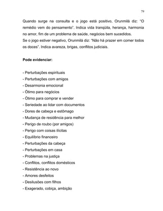 Quando surge na consulta e o jogo está positivo, Orunmilá diz: “O
remédio vem do pensamento”. Indica vida tranqüila, herança, harmonia
no amor, fim de um problema de saúde, negócios bem sucedidos.
Se o jogo estiver negativo, Orunmilá diz: “Não há prazer em comer todos
os doces”. Indica avareza, brigas, conflitos judiciais.
Pode evidenciar:
- Perturbações espirituais
- Perturbações com amigos
- Desarmonia emocional
- Ótimo para negócios
- Ótimo para comprar e vender
- Seriedade ao lidar com documentos
- Dores de cabeça e estômago
- Mudança de residência para melhor
- Perigo de roubo (por amigos)
- Perigo com coisas ilícitas
- Equilíbrio financeiro
- Perturbações da cabeça
- Perturbações em casa
- Problemas na justiça
- Conflitos, conflitos domésticos
- Resistência ao novo
- Amores desfeitos
- Desilusões com filhos
- Exagerado, cobiça, ambição
79
 