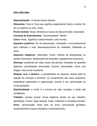 ODU ODILOBA
Representação: 13 (treze) búzios abertos
Elementos: Terra e Terra que significa esgotamento físico e mental, fim
de um sistema ou ciclo, morte.
Ponto Cardeal: Oeste. Simboliza a busca do desconhecido, insensatez.
Conceito de Entendimento: “Ancestralidade” “Morte”.
Cores: Preto. Significa o desconhecido, outro mundo.
Aspectos positivos: fim de desavenças, orientação e aconselhamento
para melhorar a vida, desmascaramento de maldades, fidelidade no
amor.
Aspectos negativos: indecisões, morte, notícias de desemprego ou
perdas financeiras, afastamento de amizades, esgotamento emocional.
Doenças: problemas de visão, dores nas pernas, infecções do aparelho
digestivo, perturbações emocionais, loucura, alucinações, vícios com
drogas, mau humor constante.
Relação com o Destino: a possibilidade de alcançar vitórias está na
relação de começar e terminar, no cumprimento dos seus propósitos,
estabelecer parâmetros e organização, ensinar e dar continuidade às
novas gerações.
Espiritualidade: a morte é o reverso da vida. Coração e razão são
conflitantes.
Trabalho: sempre buscar novos objetivos dentro do seu trabalho,
aperfeiçoar, inovar, reagir sempre, todos melhoram a condição primária.
Amor: aproximação nesta fase do amor compreende gentileza,
amadurecimento requer disciplina e reconhecimento.
80
 