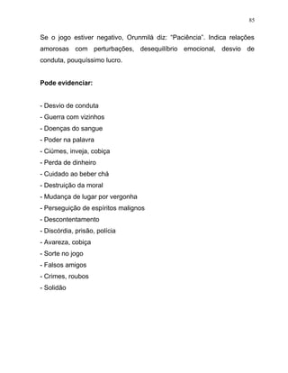 Se o jogo estiver negativo, Orunmilá diz: “Paciência”. Indica relações
amorosas com perturbações, desequilíbrio emocional, desvio de
conduta, pouquíssimo lucro.
Pode evidenciar:
- Desvio de conduta
- Guerra com vizinhos
- Doenças do sangue
- Poder na palavra
- Ciúmes, inveja, cobiça
- Perda de dinheiro
- Cuidado ao beber chá
- Destruição da moral
- Mudança de lugar por vergonha
- Perseguição de espíritos malignos
- Descontentamento
- Discórdia, prisão, polícia
- Avareza, cobiça
- Sorte no jogo
- Falsos amigos
- Crimes, roubos
- Solidão
85
 
