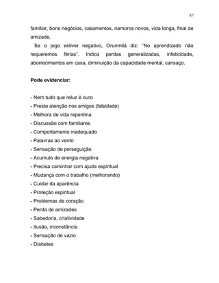 familiar, bons negócios, casamentos, namoros novos, vida longa, final de
amizade.
Se o jogo estiver negativo, Orunmilá diz: “No aprendizado não
requeremos férias”. Indica perdas generalizadas, infelicidade,
aborrecimentos em casa, diminuição da capacidade mental, cansaço.
Pode evidenciar:
- Nem tudo que reluz é ouro
- Preste atenção nos amigos (falsidade)
- Melhora de vida repentina
- Discussão com familiares
- Comportamento inadequado
- Palavras ao vento
- Sensação de perseguição
- Acumulo de energia negativa
- Precisa caminhar com ajuda espiritual
- Mudança com o trabalho (melhorando)
- Cuidar da aparência
- Proteção espiritual
- Problemas de coração
- Perda de amizades
- Sabedoria, criatividade
- Ilusão, inconstância
- Sensação de vazio
- Diabetes
87
 
