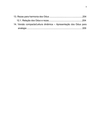 13. Rezas para harmonia dos Odus .....................................................204
12.1. Relação dos Odus e rezas......................................................204
14. Versão compacta/Leitura dinâmica – Apresentação dos Odus para
analogia ........................................................................................ 209
9
 