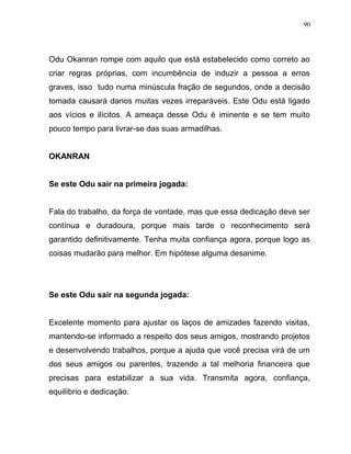 Odu Okanran rompe com aquilo que está estabelecido como correto ao
criar regras próprias, com incumbência de induzir a pessoa a erros
graves, isso tudo numa minúscula fração de segundos, onde a decisão
tomada causará danos muitas vezes irreparáveis. Este Odu está ligado
aos vícios e ilícitos. A ameaça desse Odu é iminente e se tem muito
pouco tempo para livrar-se das suas armadilhas.
OKANRAN
Se este Odu sair na primeira jogada:
Fala do trabalho, da força de vontade, mas que essa dedicação deve ser
contínua e duradoura, porque mais tarde o reconhecimento será
garantido definitivamente. Tenha muita confiança agora, porque logo as
coisas mudarão para melhor. Em hipótese alguma desanime.
Se este Odu sair na segunda jogada:
Excelente momento para ajustar os laços de amizades fazendo visitas,
mantendo-se informado a respeito dos seus amigos, mostrando projetos
e desenvolvendo trabalhos, porque a ajuda que você precisa virá de um
dos seus amigos ou parentes, trazendo a tal melhoria financeira que
precisas para estabilizar a sua vida. Transmita agora, confiança,
equilíbrio e dedicação.
90
 