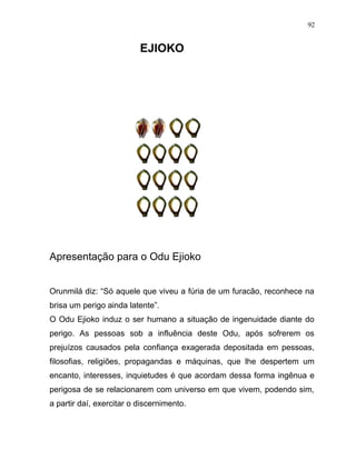 EJIOKO
Apresentação para o Odu Ejioko
Orunmilá diz: “Só aquele que viveu a fúria de um furacão, reconhece na
brisa um perigo ainda latente”.
O Odu Ejioko induz o ser humano a situação de ingenuidade diante do
perigo. As pessoas sob a influência deste Odu, após sofrerem os
prejuízos causados pela confiança exagerada depositada em pessoas,
filosofias, religiões, propagandas e máquinas, que lhe despertem um
encanto, interesses, inquietudes é que acordam dessa forma ingênua e
perigosa de se relacionarem com universo em que vivem, podendo sim,
a partir daí, exercitar o discernimento.
92
 