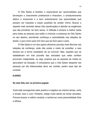 O Odu Ejioko é também o responsável por oportunidades que
favoreçam o crescimento profissional e financeiro, o amadurecimento
afetivo e emocional e o bom entendimento nas adversidades que
possam ser impostas a essas questões de caráter íntimo. Buscar o
aspecto mais centrado desse Odu (positivação) é atender as exigências
que são primárias: ter bom senso. A reflexão é sempre a melhor saída
para todas as pessoas que estão a vivenciar a presença do Odu Ejioko
no seu destino, permitindo confiança e racionalidade nas relações de
direito: o que é bom para mim tem que ser bom para o outro.
O Odu Ejioko é um dos signos africanos (yoruba) mais flexíveis nas
relações de confiança, onde não existe o medo de acreditar, e isso
deveria ser a forma verdadeira de se conviver. Mas, aqueles que se
estabelecem em tirar proveito das amizades que neles confiam
provocam malignidade, ou seja, propicia que as pessoas de índole se
aproveitem da situação. O entusiasmo que o Odu Ejioko desperta nas
pessoas por ele influenciadas deve ser contido, porém esse tipo de
conduta.
EJIOKO
Se este Odu sair na primeira jogada
Você está conseguindo estar positivo e negativo ao mesmo tempo, certo
e errado, bom e ruim. Portanto, esteja muito atento ao tomar decisões.
Procure buscar a melhor conduta, e centrar-se numa personalidade forte
e idônea.
93
 