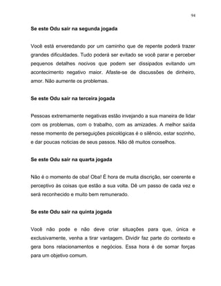 Se este Odu sair na segunda jogada
Você está enveredando por um caminho que de repente poderá trazer
grandes dificuldades. Tudo poderá ser evitado se você parar e perceber
pequenos detalhes nocivos que podem ser dissipados evitando um
acontecimento negativo maior. Afaste-se de discussões de dinheiro,
amor. Não aumente os problemas.
Se este Odu sair na terceira jogada
Pessoas extremamente negativas estão invejando a sua maneira de lidar
com os problemas, com o trabalho, com as amizades. A melhor saída
nesse momento de perseguições psicológicas é o silêncio, estar sozinho,
e dar poucas noticias de seus passos. Não dê muitos conselhos.
Se este Odu sair na quarta jogada
Não é o momento de oba! Oba! É hora de muita discrição, ser coerente e
perceptivo às coisas que estão a sua volta. Dê um passo de cada vez e
será reconhecido e muito bem remunerado.
Se este Odu sair na quinta jogada
Você não pode e não deve criar situações para que, única e
exclusivamente, venha a tirar vantagem. Dividir faz parte do contexto e
gera bons relacionamentos e negócios. Essa hora é de somar forças
para um objetivo comum.
94
 