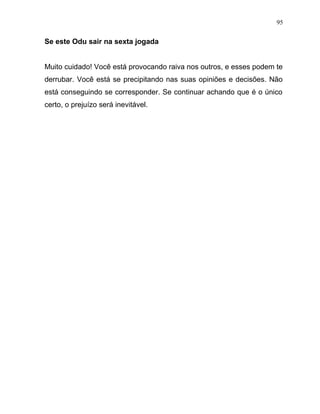 Se este Odu sair na sexta jogada
Muito cuidado! Você está provocando raiva nos outros, e esses podem te
derrubar. Você está se precipitando nas suas opiniões e decisões. Não
está conseguindo se corresponder. Se continuar achando que é o único
certo, o prejuízo será inevitável.
95
 