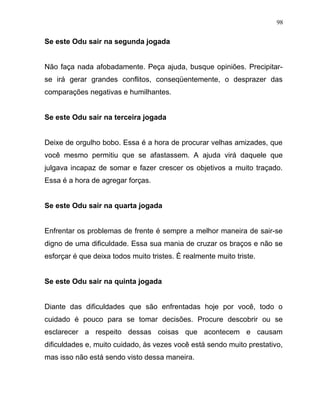 Se este Odu sair na segunda jogada
Não faça nada afobadamente. Peça ajuda, busque opiniões. Precipitar-
se irá gerar grandes conflitos, conseqüentemente, o desprazer das
comparações negativas e humilhantes.
Se este Odu sair na terceira jogada
Deixe de orgulho bobo. Essa é a hora de procurar velhas amizades, que
você mesmo permitiu que se afastassem. A ajuda virá daquele que
julgava incapaz de somar e fazer crescer os objetivos a muito traçado.
Essa é a hora de agregar forças.
Se este Odu sair na quarta jogada
Enfrentar os problemas de frente é sempre a melhor maneira de sair-se
digno de uma dificuldade. Essa sua mania de cruzar os braços e não se
esforçar é que deixa todos muito tristes. É realmente muito triste.
Se este Odu sair na quinta jogada
Diante das dificuldades que são enfrentadas hoje por você, todo o
cuidado é pouco para se tomar decisões. Procure descobrir ou se
esclarecer a respeito dessas coisas que acontecem e causam
dificuldades e, muito cuidado, às vezes você está sendo muito prestativo,
mas isso não está sendo visto dessa maneira.
98
 