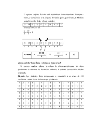 El siguiente conjunto de datos está ordenado en forma decreciente, de mayor a
menor, y corresponde a un conjunto de valores pares, por lo tanto, la Mediana
será el promedio de los valores centrales:
21 19 18 15 13 11 10 9 5 3
Total de datos: n= 10
n
2
=
10
2
= 5
21 19 18 15 13 11 10 9 5 3
1 2 3 4 5 5 4 3 2 1
Mediana =
13+11
=
24
= 12
2 2
¿Cómo calcular la mediana en tablas de frecuencias?
Si tenemos muchos valores, la mediana la obtenemos ordenando los datos
previamente en una tabla de frecuencias, utilizando la columna de frecuencia absoluta
acumulada.
Ejemplo: Los siguientes datos corresponden a preguntarle a un grupo de 180
estudiantes cuantas horas al día navegan por internet:
5 5 2 5 1 1 1 1 1 3 2 4 5 5 5
5 4 4 3 3 2 2 1 1 3 1 0 3 1 1
1 0 0 3 2 4 3 4 5 5 3 4 4 2 2
2 2 2 3 3 1 4 2 1 2 3 4 5 5 4
3 2 1 0 0 0 0 0 4 3 3 3 1 1 2
3 4 3 4 5 4 3 2 1 2 3 4 5 4 0
3 2 1 2 5 1 2 1 2 3 3 4 4 5 5
3 4 2 3 1 2 1 3 2 4 3 5 3 4 2
 