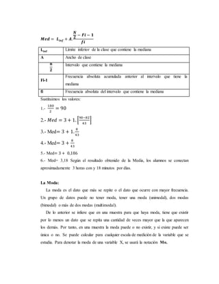 𝑴𝒆𝒅 = 𝑳𝒊𝒏𝒇 + 𝑨.
𝑵
𝟐
− 𝑭𝒊 − 𝟏
𝒇𝒊
𝐋𝐢𝐧𝐟 Límite inferior de la clase que contiene la mediana
A Ancho de clase
𝐧
𝟐
Intervalo que contiene la mediana
Fi-1
Frecuencia absoluta acumulada anterior al intervalo que tiene la
mediana
fi Frecuencia absoluta del intervalo que contiene la mediana
Sustituimos los valores:
1.-
180
2
= 90
2.- 𝑀𝑒𝑑 = 3 + 1. [
90−82
43
]
3.- Med= 3 + 1.
8
43
4.- Med= 3 +
8
43
5.- Med= 3 + 0,186
6.- Med= 3,18 Según el resultado obtenido de la Media, los alumnos se conectan
aproximadamente 3 horas con y 18 minutos por días.
La Moda:
La moda es el dato que más se repite o el dato que ocurre con mayor frecuencia.
Un grupo de datos puede no tener moda, tener una moda (unimodal), dos modas
(bimodal) o más de dos modas (multimodal).
De lo anterior se infiere que en una muestra para que haya moda, tiene que existir
por lo menos un dato que se repita una cantidad de veces mayor que la que aparecen
los demás. Por tanto, en una muestra la moda puede o no existir, y si existe puede ser
única o no. Se puede calcular para cualquier escala de medición de la variable que se
estudia. Para denotar la moda de una variable X, se usará la notación Mo.
 