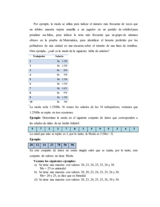 Por ejemplo, la moda se utiliza para indicar el número más frecuente de veces que
un árbitro muestra tarjeta amarilla a un jugador en un partido de voleibol para
penalizar sus faltas, para indicar la nota más frecuente que un grupo de alumnos
obtuvo en la prueba de Matemática, para identificar el horario preferido por los
pobladores de una ciudad en una encuesta sobre el tránsito de una línea de ómnibus.
Otro ejemplo, ¿cuál es la moda de la siguiente tabla de salarios?
Trabajador Salario
1 Bs 1.250
2 Bs 1.250
3 Bs 854
4 Bs 550
5 Bs 1.536
6 Bs 1.536
7 Bs 1.621
8 Bs 978
9 Bs 1.250
10 Bs 768
La moda sería 1.250Bs. Si vemos los salarios de los 10 trabajadores, veríamos que
1.250Bs se repite en tres ocasiones.
Ejemplo: Determinar la moda en el siguiente conjunto de datos que corresponden a
las edades de niñas de un Jardín Infantil:
5 7 3 3 7 8 3 5 9 5 3 4 3
La edad que más se repite es 3, por lo tanto, la Moda es 3 (Mo= 3)
Ejemplo:
20 12 14 23 78 56 96
En este conjunto de datos no existe ningún valor que se repita, por lo tanto, este
conjunto de valores no tiene Moda.
Veamos los siguientes ejemplos:
a) Se tiene una muestra con valores 20, 23, 24, 25, 25, 26 y 30.
Mo = 25 es unimodal
b) Se tiene una muestra con valores 20, 20, 23, 24, 25, 25, 26 y 30.
Mo= 20 y 25, se dice que es bimodal.
c) Se tiene una muestra con valores 20, 23, 24, 25, 25, 26, 30 y 30.
 